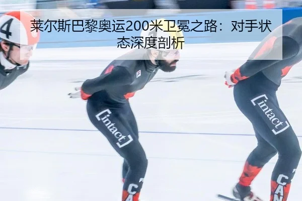 莱尔斯巴黎奥运200米卫冕之路：对手状态深度剖析