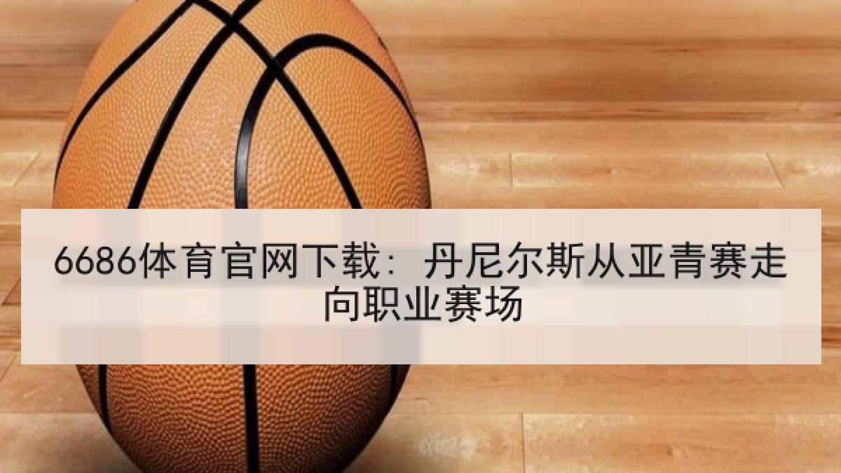 6686体育官网下载: 丹尼尔斯从亚青赛走向职业赛场