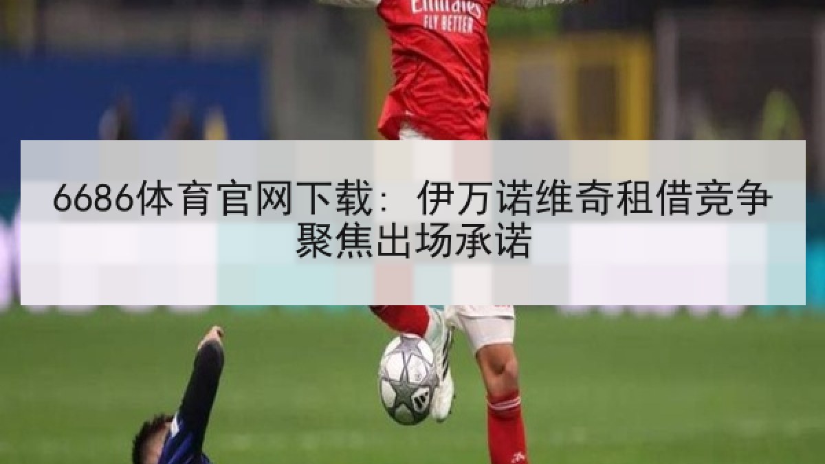 6686体育官网下载: 伊万诺维奇租借竞争聚焦出场承诺