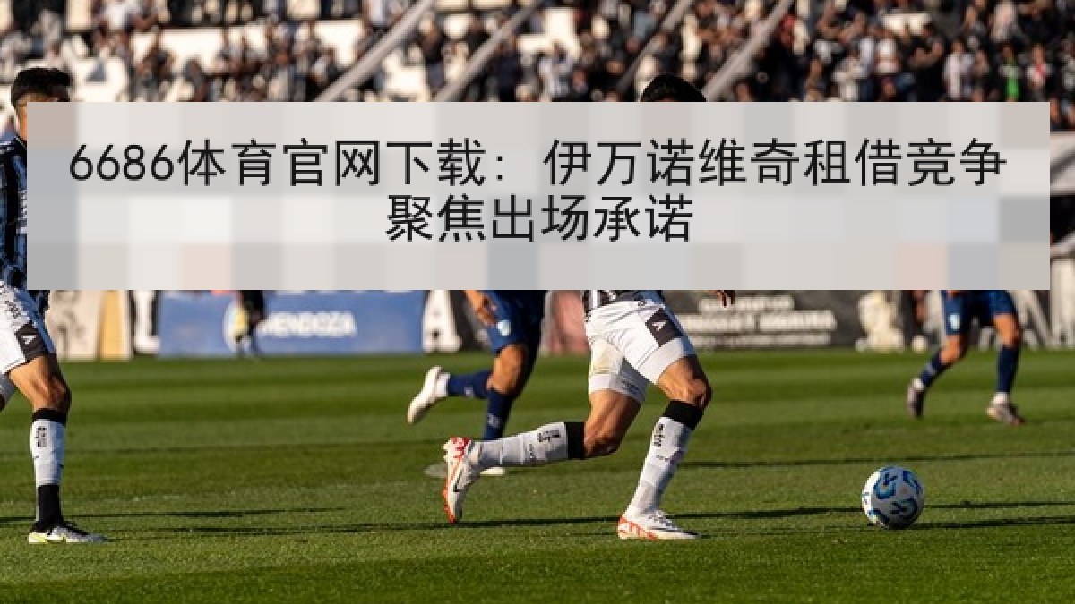 6686体育官网下载: 伊万诺维奇租借竞争聚焦出场承诺
