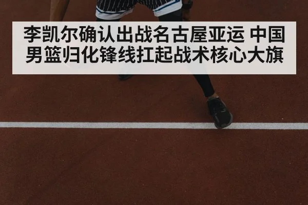 李凯尔确认出战名古屋亚运 中国男篮归化锋线扛起战术核心大旗